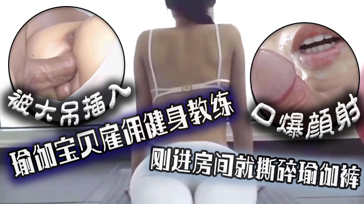 口爆颜射，瑜伽宝贝雇佣健身教练，刚进房间就撕碎瑜伽裤被大吊插入！
