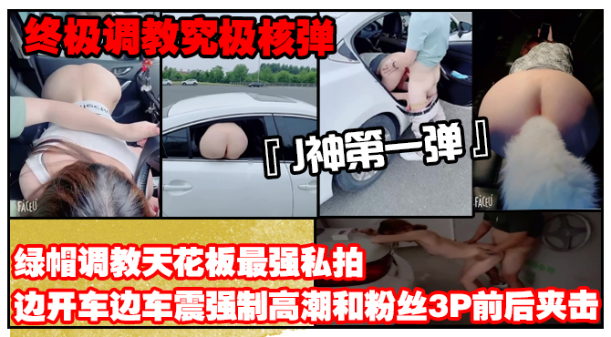 【终极调教究极核弹】绿帽调教天花板『J神』最强私拍边开车边车震强制高潮和粉丝3P前后夹击（第一弹）