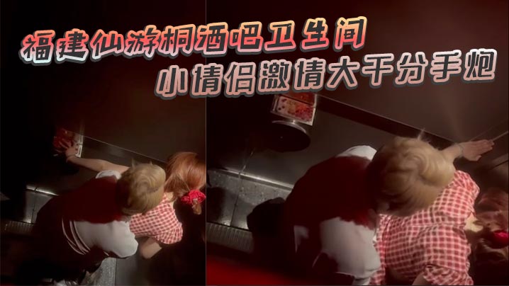 福建仙游桐酒吧卫生间惊现激情时刻 小情侣激情大干分手炮 操着操着就哭了